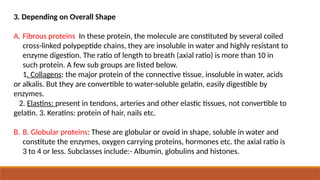3. Depending on Overall Shape
A. Fibrous proteins In these protein, the molecule are constituted by several coiled
cross-linked polypeptide chains, they are insoluble in water and highly resistant to
enzyme digestion. The ratio of length to breath (axial ratio) is more than 10 in
such protein. A few sub groups are listed below.
1. Collagens: the major protein of the connective tissue, insoluble in water, acids
or alkalis. But they are convertible to water-soluble gelatin, easily digestible by
enzymes.
2. Elastins: present in tendons, arteries and other elastic tissues, not convertible to
gelatin. 3. Keratins: protein of hair, nails etc.
B. B. Globular proteins: These are globular or ovoid in shape, soluble in water and
constitute the enzymes, oxygen carrying proteins, hormones etc. the axial ratio is
3 to 4 or less. Subclasses include:- Albumin, globulins and histones.
 