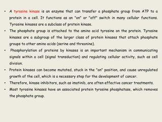 • A tyrosine kinase is an enzyme that can transfer a phosphate group from ATP to a
protein in a cell. It functions as an "on" or "off" switch in many cellular functions.
Tyrosine kinases are a subclass of protein kinase.
• The phosphate group is attached to the amino acid tyrosine on the protein. Tyrosine
kinases are a subgroup of the larger class of protein kinases that attach phosphate
groups to other amino acids (serine and threonine).
• Phosphorylation of proteins by kinases is an important mechanism in communicating
signals within a cell (signal transduction) and regulating cellular activity, such as cell
division.
• Protein kinases can become mutated, stuck in the "on" position, and cause unregulated
growth of the cell, which is a necessary step for the development of cancer.
• Therefore, kinase inhibitors, such as imatinib, are often effective cancer treatments.
• Most tyrosine kinases have an associated protein tyrosine phosphatase, which removes
the phosphate group.
 