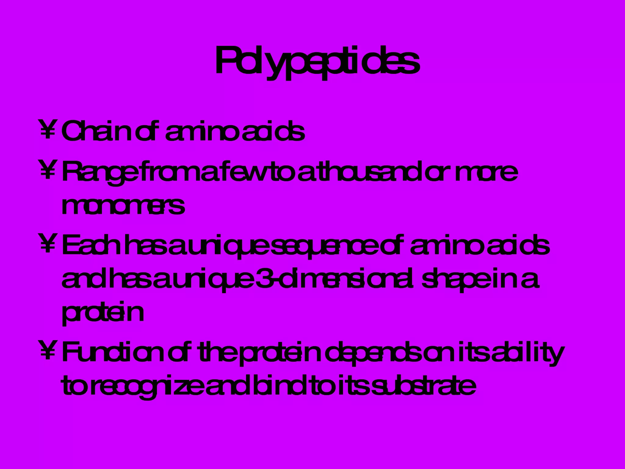 Polypeptides Chain of amino acids Range from a few to a thousand or more monomers Each has a unique sequence of amino acids and has a unique 3-dimensional shape in a protein Function of the protein depends on its ability to recognize and bind to its substrate 