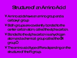 Structure of an Amino Acid Amino acids have an amino group and a carboxyl group Both groups are covalently bonded to the center carbon atom, called the alpha carbon. Bonded to the alpha carbon is a hydrogen atom and a chemical group called the ‘R group’. The amino acid type differs depending on the structure of the R group. 