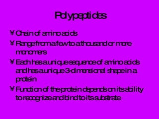 Polypeptides Chain of amino acids Range from a few to a thousand or more monomers Each has a unique sequence of amino acids and has a unique 3-dimensional shape in a protein Function of the protein depends on its ability to recognize and bind to its substrate 
