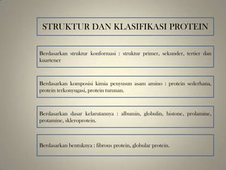 STRUKTUR DAN KLASIFIKASI PROTEIN
Berdasarkan struktur konformasi : struktur primer, sekunder, tertier dan
kuartener
Berdasarkan komposisi kimia penyusun asam amino : protein sederhana,
protein terkonyugasi, protein turunan.
Berdasarkan dasar kelarutannya : albumin, globulin, histone, prolamine,
protamine, skleroprotein.
Berdasarkan bentuknya : fibrous protein, globular protein.
 