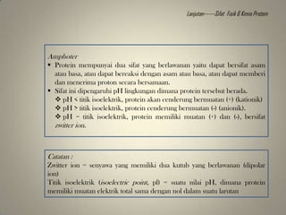 Amphoter
 Protein mempunyai dua sifat yang berlawanan yaitu dapat bersifat asam
atau basa, atau dapat bereaksi dengan asam atau basa, atau dapat memberi
dan menerima proton secara bersamaan.
 Sifat ini dipengaruhi pH lingkungan dimana protein tersebut berada.
 pH < titik isoelektrik, protein akan cenderung bermuatan (+) (kationik)
 pH > titik isoelektrik, protein cenderung bermuatan (-) (anionik).
 pH = titik isoelektrik, protein memiliki muatan (+) dan (-), bersifat
zwitter ion.
Catatan :
Zwitter ion = senyawa yang memiliki dua kutub yang berlawanan (dipolar
ion)
Titik isoelektrik (isoelectric point, pl) = suatu nilai pH, dimana protein
memiliki muatan elektrik total sama dengan nol dalam suatu larutan
Lanjutan------Sifat Fisik & Kimia Protein
 