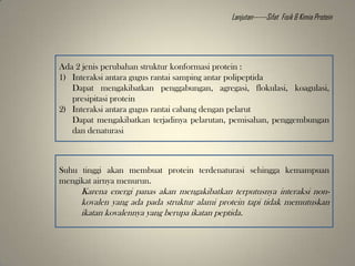 Ada 2 jenis perubahan struktur konformasi protein :
1) Interaksi antara gugus rantai samping antar polipeptida
Dapat mengakibatkan penggabungan, agregasi, flokulasi, koagulasi,
presipitasi protein
2) Interaksi antara gugus rantai cabang dengan pelarut
Dapat mengakibatkan terjadinya pelarutan, pemisahan, penggembungan
dan denaturasi
Suhu tinggi akan membuat protein terdenaturasi sehingga kemampuan
mengikat airnya menurun.
Karena energi panas akan mengakibatkan terputusnya interaksi non-
kovalen yang ada pada struktur alami protein tapi tidak memutuskan
ikatan kovalennya yang berupa ikatan peptida.
Lanjutan------Sifat Fisik & Kimia Protein
 