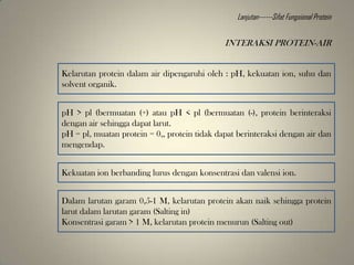 Kelarutan protein dalam air dipengaruhi oleh : pH, kekuatan ion, suhu dan
solvent organik.
pH > pl (bermuatan (+) atau pH < pl (bermuatan (-), protein berinteraksi
dengan air sehingga dapat larut.
pH = pl, muatan protein = 0,, protein tidak dapat berinteraksi dengan air dan
mengendap.
Kekuatan ion berbanding lurus dengan konsentrasi dan valensi ion.
Dalam larutan garam 0,5-1 M, kelarutan protein akan naik sehingga protein
larut dalam larutan garam (Salting in)
Konsentrasi garam > 1 M, kelarutan protein menurun (Salting out)
INTERAKSI PROTEIN-AIR
Lanjutan------Sifat Fungsional Protein
 