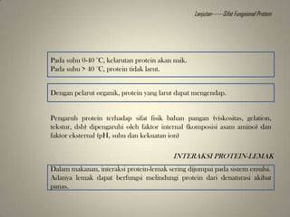 Pada suhu 0-40 °C, kelarutan protein akan naik.
Pada suhu > 40 °C, protein tidak larut.
Dengan pelarut organik, protein yang larut dapat mengendap.
Pengaruh protein terhadap sifat fisik bahan pangan (viskositas, gelation,
tekstur, dsb) dipengaruhi oleh faktor internal (komposisi asam amino) dan
faktor eksternal (pH, suhu dan kekuatan ion)
INTERAKSI PROTEIN-LEMAK
Dalam makanan, interaksi protein-lemak sering dijumpai pada sistem emulsi.
Adanya lemak dapat berfungsi melindungi protein dari denaturasi akibat
panas.
Lanjutan------Sifat Fungsional Protein
 