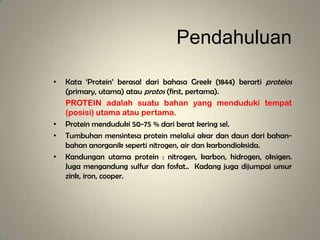 Pendahuluan
• Kata ‘Protein’ berasal dari bahasa Greek (1844) berarti proteios
(primary, utama) atau protos (first, pertama).
PROTEIN adalah suatu bahan yang menduduki tempat
(posisi) utama atau pertama.
• Protein menduduki 50-75 % dari berat kering sel.
• Tumbuhan mensintesa protein melalui akar dan daun dari bahan-
bahan anorganik seperti nitrogen, air dan karbondioksida.
• Kandungan utama protein : nitrogen, karbon, hidrogen, oksigen.
Juga mengandung sulfur dan fosfat.. Kadang juga dijumpai unsur
zink, iron, cooper.
 