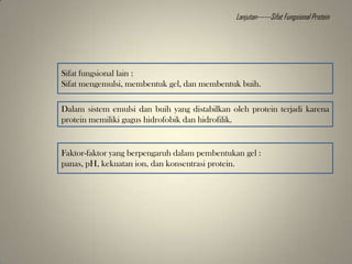 Sifat fungsional lain :
Sifat mengemulsi, membentuk gel, dan membentuk buih.
Dalam sistem emulsi dan buih yang distabilkan oleh protein terjadi karena
protein memiliki gugus hidrofobik dan hidrofilik.
Faktor-faktor yang berpengaruh dalam pembentukan gel :
panas, pH, kekuatan ion, dan konsentrasi protein.
Lanjutan------Sifat Fungsional Protein
 