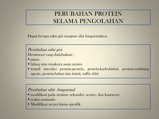 PERUBAHAN PROTEIN
SELAMA PENGOLAHAN
Dapat berupa nilai gizi maupun sifat fungsionalnya.
Perubahan nilai gizi
Denaturasi yang diakibatkan :
 panas
 hilang atau rusaknya asam amino
 terjadi interaksi protein-protein, protein-karbohidrat, protein-oxidizing
agents, protein-bahan lain (nitrit, sulfit, dsb)
Perubahan sifat fungsional
 modifikasi pada struktur sekunder, tersier, dan kuartener
 reaksi enzimatis
 Modifikasi secara kimia spesifik
 