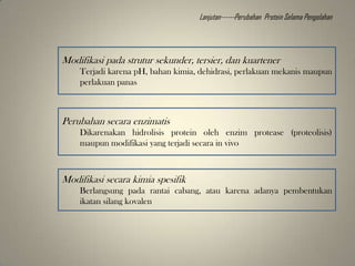 Modifikasi pada strutur sekunder, tersier, dan kuartener
Terjadi karena pH, bahan kimia, dehidrasi, perlakuan mekanis maupun
perlakuan panas
Perubahan secara enzimatis
Dikarenakan hidrolisis protein oleh enzim protease (proteolisis)
maupun modifikasi yang terjadi secara in vivo
Modifikasi secara kimia spesifik
Berlangsung pada rantai cabang, atau karena adanya pembentukan
ikatan silang kovalen
Lanjutan------Perubahan Protein Selama Pengolahan
 