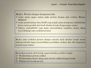 Reaksi Protein dengan komponen lain
 reaksi antara gugus amino pada protein dengan gula reduksi (Reaksi
Maillard)
 reaksi pembentukan basa Schiff yang terjadi antara komponen aldehid dan
keton rantai pendek dari hasil oksidasi lemak dengan gugus amino
 Adanya maloaldehid yang dapat menyebabkan terjadinya ikatan silang
(cross-linking) antar molekul protein
Reaksi antar molekul protein dengan senyawa hasil oksidasi lemak (misal
hidroperoksida) dapat menyebabkan perubahan struktur dan sifat fungsional
protein/asam amino.
Kerusakan protein oleh lemak yang teroksidasi melalui 3 tahap :
1) Pembentukan protein radikal
2) Pembentukan ikatan silang antar protein radikal dengan lemak
3) Polimerisasi lemak-protein
Lanjutan------Perubahan Protein Selama Pengolahan
 