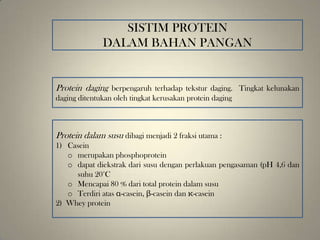 SISTIM PROTEIN
DALAM BAHAN PANGAN
Protein daging berpengaruh terhadap tekstur daging. Tingkat kelunakan
daging ditentukan oleh tingkat kerusakan protein daging
Protein dalam susu dibagi menjadi 2 fraksi utama :
1) Casein
o merupakan phosphoprotein
o dapat diekstrak dari susu dengan perlakuan pengasaman (pH 4,6 dan
suhu 20°C
o Mencapai 80 % dari total protein dalam susu
o Terdiri atas α-casein, β-casein dan κ-casein
2) Whey protein
 