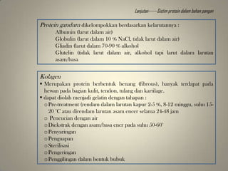 Protein gandum dikelompokkan berdasarkan kelarutannya :
Albumin (larut dalam air)
Globulin (larut dalam 10 % NaCl, tidak larut dalam air)
Gliadin (larut dalam 70-90 % alkohol
Glutelin (tidak larut dalam air, alkohol tapi larut dalam larutan
asam/basa
Kolagen
 Merupakan protein berbentuk benang (fibrous), banyak terdapat pada
hewan pada bagian kulit, tendon, tulang dan kartilage.
 dapat diolah menjadi gelatin dengan tahapan :
oPre-treatment (rendam dalam larutan kapur 2-5 %, 8-12 minggu, suhu 15-
20 °C atau direndam larutan asam encer selama 24-48 jam
o Pencucian dengan air
oDiekstrak dengan asam/basa encr pada suhu 50-60°
oPenyaringan
oPenguapan
oSterilisasi
oPengeringan
oPenggilingan dalam bentuk bubuk
Lanjutan------Sistim protein dalam bahan pangan
 