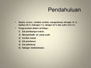 Pendahuluan
• Secara umum, molekul protein mengandung nitrogen 16 %,
karbon 50 %, hidrogen 7 %, oksigen 22 % dan sulfur 0,5-3 %.
• Fungsi protein dalam sel hidup :
1) Zat pembangun tubuh
2) Memperbaiki sel yang rusak
3) Sumber energi
4) Zat pembawa
5) Zat pelindung
6) Sebagai biokatalisator.
 