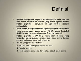 Definisi
• Protein merupakan senyawa makromolekul yang tersusun
atas asam amino-asam amino yang dihubungkan melalui
ikatan peptida. Senyawa ini juga disebut sebagai
polipeptida.
• Asam amino merupakan asam organik yang bersifat amfoter
yang mengandung gugus amino (NH2), gugus karboksil
(COOH), atom hidrogen dan gugus R (rantai cabang).
• Ikatan peptida (--CONH--) merupakan ikatan yang
terbentuk antara gugus α-karboksil suatu asam amino dengan
gugus α-amino dari asam amino lainnya.
• Hal-hal yang perlu diperhatikan :
 Protein merupakan polimer asam amino
 Bersifat amfoter
 Hasil hidrolisa sempurna dari protein adalah asam amino
 