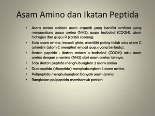 Asam Amino dan Ikatan Peptida
• Asam amino adalah asam organik yang bersifat amfoter yang
mengandung gugus amina (NH2), gugus karboksil (COOH), atom
hidrogen dan gugus R (rantai cabang).
• Satu asam amino, kecuali glisin, memiliki paling tidak satu atom C
asimetris (atom C mengikat empat gugus yang berbeda).
• Ikatan peptida : ikatan antara α-karboksil (COOH) satu asam
amino dengan α-amino (NH2) dari asam amino lainnya.
• Satu ikatan peptida menghubungkan 2 asam amino
• Dua peptida (dipeptida) menghubungkan 3 asam amino
• Polipeptida menghubungkan banyak asam amino
• Rangkaian polipeptida membentuk protein
 