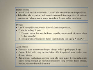Ikatan peptida
 Relatif tidak mudah terhidrolisa, kecuali bila ada aktivitas enzim peptidase
 Bila tidak ada peptidase, maka untuk memecah ikatan peptida diperlukan
pemanasan dalam suasana sangat asam/basa dengan waktu yang lama.
Protein
 Untuk menghidrolisa protein diperlukan enzim protease.
 Enzim ini terbagi 2, yaitu :
1) Endopeptidase (memecah ikatan peptida yang terletak di antara ujung
C dan ujung N)
2) Eksopeptidase (memecah ikatan peptida mulai dari ujung N atau C).
Asam amino
 Pembeda asam amino satu dengan lainnya terletak pada gugus R-nya
 Gugus R ini pula yang membedakan sifat fungsional asam amino satu
dengan lainnya
 Berdasarkan perbedaan senyawa yang ada pada gugus R-nya, maka asam
amino dibagi menjadi 20 macam asam amino yang berbeda dalam ukuran,
bentuk, muatan dan reaktivitasnya.
 