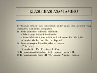 Berdasarkan struktur atau berdasarkan jumlah amino atau karboksil yang
dimilikinya, asam amino dibagi atas :
1) Asam amino non-polar atau hidrofobik
 Kelarutannya dalam air kecil/rendah
 Semakin banyak R jenis alifatik, maka akan semakin hidrofobik
 Contoh : Ala, Ile, Leu, Phe, Pro,Trp, Val
2) Asam amino plar, hidrofilik, tidak bermuatan
 Polar, netral
 Contoh : Ser, Thr, Tyr, Asp, Glu, Cys
3) Bermuatan positih (pada pH 7.0). Contoh : Lys, Arg, His
4) Bermuatan nrgatif (pada pH 7.0). Contoh : Aspartic, Glutamic
KLASIFIKASI ASAM AMINO
 
