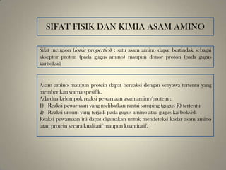 SIFAT FISIK DAN KIMIA ASAM AMINO
Sifat mengion (ionic properties) : satu asam amino dapat bertindak sebagai
akseptor proton (pada gugus amino) maupun donor proton (pada gugus
karboksil)
Asam amino maupun protein dapat bereaksi dengan senyawa tertentu yang
memberikan warna spesifik.
Ada dua kelompok reaksi pewarnaan asam amino/protein :
1) Reaksi pewarnaan yang melibatkan rantai samping (gugus R) tertentu
2) Reaksi umum yang terjadi pada gugus amino atau gugus karboksisl.
Reaksi pewarnaan ini dapat digunakan untuk mendeteksi kadar asam amino
atau protein secara kualitatif maupun kuantitatif.
 