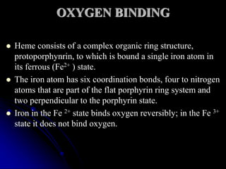 OXYGEN BINDING
 Heme consists of a complex organic ring structure,
protoporphynrin, to which is bound a single iron atom in
its ferrous (Fe2+ ) state.
 The iron atom has six coordination bonds, four to nitrogen
atoms that are part of the flat porphyrin ring system and
two perpendicular to the porphyrin state.
 Iron in the Fe 2+ state binds oxygen reversibly; in the Fe 3+
state it does not bind oxygen.
 