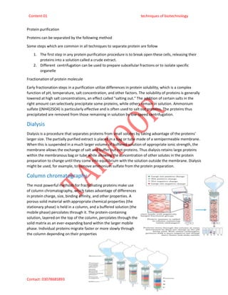 Content 01 techniques of biotechnology
Contact: 03078685893 taimoorakhter001@gmail.com
Protein purification
Proteins can be separated by the following method
Some steps which are common in all techniques to separate protein are follow
1. The first step in any protein purification procedure is to break open these cells, releasing their
proteins into a solution called a crude extract.
2. Different centrifugation can be used to prepare subcellular fractions or to isolate specific
organelle
Fractionation of protein molecule
Early fractionation steps in a purification utilize differences in protein solubility, which is a complex
function of pH, temperature, salt concentration, and other factors. The solubility of proteins is generally
lowered at high salt concentrations, an effect called "salting out." The addition of certain salts in the
right amount can selectively precipitate some proteins, while others remain in solution. Ammonium
sulfate ((NH4)2SO4) is particularly effective and is often used to salt out proteins. The proteins thus
precipitated are removed from those remaining in solution by low-speed centrifugation.
Dialysis
Dialysis is a procedure that separates proteins from small solutes by taking advantage of the proteins'
larger size. The partially purified extract is placed in a bag or tube made of a semipermeable membrane.
When this is suspended in a much larger volume of buffered solution of appropriate ionic strength, the
membrane allows the exchange of salt and buffer but not proteins. Thus dialysis retains large proteins
within the membranous bag or tube while allowing the concentration of other solutes in the protein
preparation to change until they come into equilibrium with the solution outside the membrane. Dialysis
might be used, for example, to remove ammonium sulfate from the protein preparation.
Column chromatography
The most powerful methods for fractionating proteins make use
of column chromatography, which takes advantage of differences
in protein charge, size, binding affinity, and other properties. A
porous solid material with appropriate chemical properties (the
stationary phase) is held in a column, and a buffered solution (the
mobile phase) percolates through it. The protein-containing
solution, layered on the top of the column, percolates through the
solid matrix as an ever-expanding band within the larger mobile
phase. Individual proteins migrate faster or more slowly through
the column depending on their properties
 