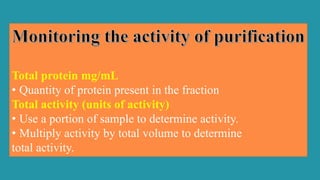 Total protein mg/mL
• Quantity of protein present in the fraction
Total activity (units of activity)
• Use a portion of sample to determine activity.
• Multiply activity by total volume to determine
total activity.
 