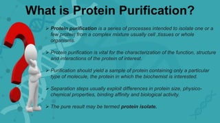 What is Protein Purification?
 Protein purification is a series of processes intended to isolate one or a
few protein from a complex mixture usually cell ,tissues or whole
organisms.
 Protein purification is vital for the characterization of the function, structure
and interactions of the protein of interest.
 Purification should yield a sample of protein containing only a particular
type of molecule, the protein in which the biochemist is interested.
 Separation steps usually exploit differences in protein size, physico-
chemical properties, binding affinity and biological activity.
 The pure result may be termed protein isolate.
 