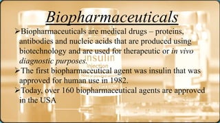 Biopharmaceuticals
Biopharmaceuticals are medical drugs – proteins,
antibodies and nucleic acids that are produced using
biotechnology and are used for therapeutic or in vivo
diagnostic purposes.
The first biopharmaceutical agent was insulin that was
approved for human use in 1982.
Today, over 160 biopharmaceutical agents are approved
in the USA
 
