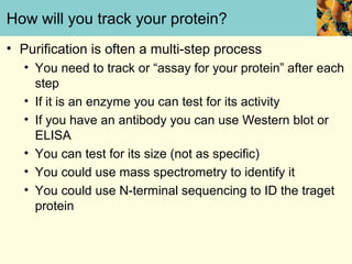 How will you track your protein?
• Purification is often a multi-step process
   • You need to track or “assay for your protein” after each
     step
   • If it is an enzyme you can test for its activity
   • If you have an antibody you can use Western blot or
     ELISA
   • You can test for its size (not as specific)
   • You could use mass spectrometry to identify it
   • You could use N-terminal sequencing to ID the traget
     protein
 