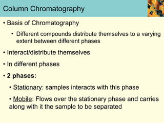 Column Chromatography
• Basis of Chromatography
   • Different compounds distribute themselves to a varying
     extent between different phases
• Interact/distribute themselves
• In different phases
• 2 phases:
  • Stationary: samples interacts with this phase
  • Mobile: Flows over the stationary phase and carries
  along with it the sample to be separated
 