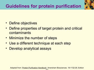 Guidelines for protein purification


• Define objectives
• Define properties of target protein and critical
  contaminants
• Minimize the number of steps
• Use a different technique at each step
• Develop analytical assays




  Adapted from: Protein Purification Handbook. Amersham Biosciences. 18-1132-29, Edition
 