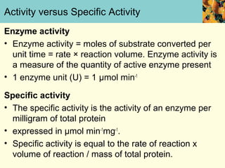Activity versus Specific Activity
Enzyme activity
• Enzyme activity = moles of substrate converted per
  unit time = rate × reaction volume. Enzyme activity is
  a measure of the quantity of active enzyme present
• 1 enzyme unit (U) = 1 μmol min-1

Specific activity
• The specific activity is the activity of an enzyme per
  milligram of total protein
• expressed in μmol min-1mg-1.
• Specific activity is equal to the rate of reaction x
  volume of reaction / mass of total protein.
 