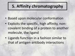 5. Affinity chromatography
• Based upon molecular conformation
• Exploits the specific, high affinity, non-
covalent binding of a protein to another
molecule, the ligand
• Ligands function in a fashion similar to
that of antigen-antibody interactions
 