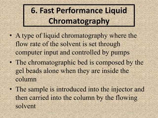 6. Fast Performance Liquid
Chromatography
• A type of liquid chromatography where the
flow rate of the solvent is set through
computer input and controlled by pumps
• The chromatographic bed is composed by the
gel beads alone when they are inside the
column
• The sample is introduced into the injector and
then carried into the column by the flowing
solvent
 