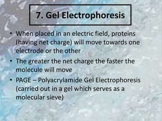 7. Gel Electrophoresis
• When placed in an electric field, proteins
(having net charge) will move towards one
electrode or the other
• The greater the net charge the faster the
molecule will move
• PAGE – Polyacrylamide Gel Electrophoresis
(carried out in a gel which serves as a
molecular sieve)
 