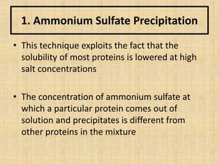 1. Ammonium Sulfate Precipitation
• This technique exploits the fact that the
solubility of most proteins is lowered at high
salt concentrations
• The concentration of ammonium sulfate at
which a particular protein comes out of
solution and precipitates is different from
other proteins in the mixture
 