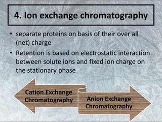 4. Ion exchange chromatography
• separate proteins on basis of their over all
(net) charge
• Retention is based on electrostatic interaction
between solute ions and fixed ion charge on
the stationary phase
Cation Exchange
Chromatography Anion Exchange
Chromatography
 