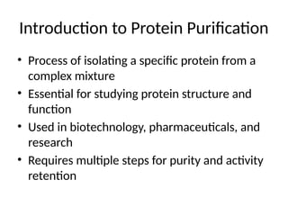 Introduction to Protein Purification
• Process of isolating a specific protein from a
complex mixture
• Essential for studying protein structure and
function
• Used in biotechnology, pharmaceuticals, and
research
• Requires multiple steps for purity and activity
retention
 