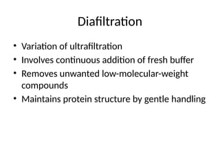 Diafiltration
• Variation of ultrafiltration
• Involves continuous addition of fresh buffer
• Removes unwanted low-molecular-weight
compounds
• Maintains protein structure by gentle handling
 