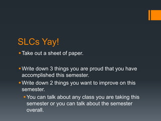 SLCs Yay!
 Take out a sheet of paper.

 Write down 3 things you are proud that you have
  accomplished this semester.
 Write down 2 things you want to improve on this
  semester.
    You can talk about any class you are taking this
     semester or you can talk about the semester
     overall.
 
