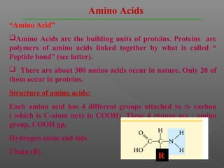 Amino Acids
“Amino Acid”
Amino Acids are the building units of proteins. Proteins are
polymers of amino acids linked together by what is called “
Peptide bond” (see latter).
 There are about 300 amino acids occur in nature. Only 20 of
them occur in proteins.
Structure of amino acids:
Each amino acid has 4 different groups attached to α- carbon
( which is C-atom next to COOH). These 4 groups are : amino
group, COOH gp,
Hydrogen atom and side
Chain (R)
                                           R
 