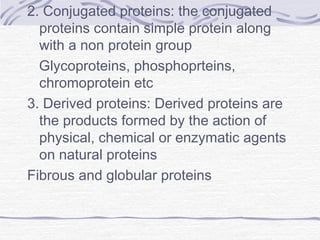 2. Conjugated proteins: the conjugated
proteins contain simple protein along
with a non protein group
Glycoproteins, phosphoprteins,
chromoprotein etc
3. Derived proteins: Derived proteins are
the products formed by the action of
physical, chemical or enzymatic agents
on natural proteins
Fibrous and globular proteins
 