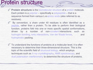 Protein structure
Protein structure is the biomolecular structure of a protein molecule.
Each protein is a polymer – specifically a polypeptide – that is a
sequence formed from various L-α-amino acids (also referred to as
residues).
By convention, a chain under 40 residues is often identified as a 
peptide, rather than a protein. To be able to perform their biological
function, proteins fold into one or more specific spatial conformations,
driven by a number of non-covalent interactions such as 
hydrogen bonding, ionic interactions, Van der Waals forces, and 
hydrophobic packing.
To understand the functions of proteins at a molecular level, it is often
necessary to determine their three-dimensional structure. This is the
topic of the scientific field of structural biology, which employs
techniques such as X-ray crystallography, NMR spectroscopy, and 
dual polarisation interferometry to determine the structure of proteins.
 