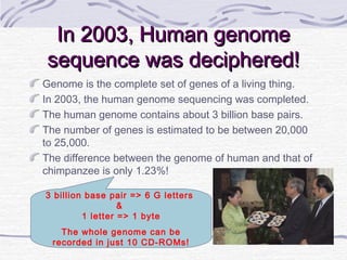 3 billion base pair => 6 G letters
&
1 letter => 1 byte
The whole genome can be
recorded in just 10 CD-ROMs!
In 2003, Human genomeIn 2003, Human genome
sequence was deciphered!sequence was deciphered!
Genome is the complete set of genes of a living thing.
In 2003, the human genome sequencing was completed.
The human genome contains about 3 billion base pairs.
The number of genes is estimated to be between 20,000
to 25,000.
The difference between the genome of human and that of
chimpanzee is only 1.23%!
 