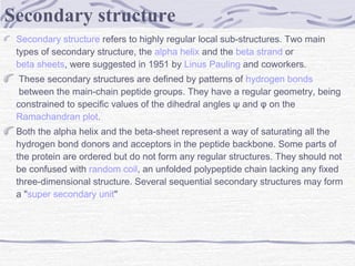 Secondary structure refers to highly regular local sub-structures. Two main
types of secondary structure, the alpha helix and the beta strand or 
beta sheets, were suggested in 1951 by Linus Pauling and coworkers.
 These secondary structures are defined by patterns of hydrogen bonds
 between the main-chain peptide groups. They have a regular geometry, being
constrained to specific values of the dihedral angles ψ and φ on the 
Ramachandran plot.
Both the alpha helix and the beta-sheet represent a way of saturating all the
hydrogen bond donors and acceptors in the peptide backbone. Some parts of
the protein are ordered but do not form any regular structures. They should not
be confused with random coil, an unfolded polypeptide chain lacking any fixed
three-dimensional structure. Several sequential secondary structures may form
a "super secondary unit"
Secondary structure
 
