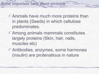 Animals have much more proteins than
in plants (Seeds) in which cellulose
predominates.
Among animals mammals constitutes
largely proteins (Skin, hair, nails,
muscles etc)
Antibodies, enzymes, some harmones
(insulin) are protenatious in nature
Some important facts about proteins
 