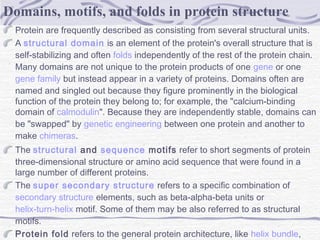 Protein are frequently described as consisting from several structural units.
A structural domain is an element of the protein's overall structure that is
self-stabilizing and often folds independently of the rest of the protein chain.
Many domains are not unique to the protein products of one gene or one 
gene family but instead appear in a variety of proteins. Domains often are
named and singled out because they figure prominently in the biological
function of the protein they belong to; for example, the "calcium-binding
domain of calmodulin". Because they are independently stable, domains can
be "swapped" by genetic engineering between one protein and another to
make chimeras.
The structural and sequence motifs refer to short segments of protein
three-dimensional structure or amino acid sequence that were found in a
large number of different proteins.
The super secondary structure refers to a specific combination of 
secondary structure elements, such as beta-alpha-beta units or
helix-turn-helix motif. Some of them may be also referred to as structural
motifs.
Protein fold refers to the general protein architecture, like helix bundle, 
Domains, motifs, and folds in protein structure
 