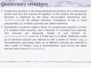 Quaternary structure is the three-dimensional structure of a multi-subunit
protein and how the subunits fit together. In this context, the quaternary
structure is stabilized by the same non-covalent interactions and 
disulfide bonds as the tertiary structure. Complexes of two or more
polypeptides (i.e. multiple subunits) are called multimers.
Specifically it would be called a dimer if it contains two subunits, a trimer
if it contains three subunits, and a tetramer if it contains four subunits.
The subunits are frequently related to one another by 
symmetry operations, such as a 2-fold axis in a dimer. Multimers made
up of identical subunits are referred to with a prefix of "homo-" (e.g. a
homotetramer) and those made up of different subunits are referred to
with a prefix of "hetero-" (e.g. a heterotetramer, such as the two alpha
and two beta chains of hemoglobin).
Quaternary structure
 