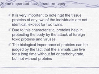 It is very important to note htat the tissue
proteins of any two of the individuals are not
identical, except for two twins.
Due to this characteristic, proteins help in
protecting the body by the attack of foreign
toxic proteins and viruses.
The biological importance of proteins can be
judged by the fact that the animals can live
for a long time without fat or carbohydrate,
but not without proteins
Some important facts about proteins
 