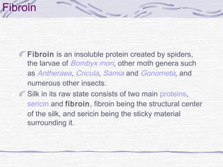 Fibroin
Fibroin is an insoluble protein created by spiders,
the larvae of Bombyx mori, other moth genera such
as Antheraea, Cricula, Samia and Gonometa, and
numerous other insects.
Silk in its raw state consists of two main proteins, 
sericin and fibroin, fibroin being the structural center
of the silk, and sericin being the sticky material
surrounding it.
 